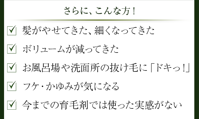 さらに、こんな方!、髪がやせてきた、細くなってきた、ボリュームが減ってきた、お風呂場や洗面所の抜け毛に「ドキっ!」
、フケ・かゆみが気になる、今までの育毛剤では使った実感がない