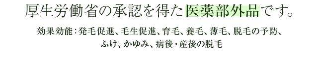 厚生労働省の承認を得た医薬部外品です。効果効能:発毛促進、毛生促進、育毛、養毛、薄毛、脱毛の予防、ふけ、かゆみ、病後・産後の脱毛