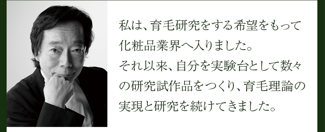 私は、育毛研究をする希望をもって化粧品業界へ入りました。それ以来、自分を実験台として数々の研究試作品をつくり、育毛理論の実現と研究を続けてきました。