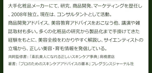 多くの化粧品の研究から製品化まで手掛けてきた経験をもとに、美容全般をわかりやすく解説し、サイエンティストの立場から、正しい美容・育毛情報を発信している。