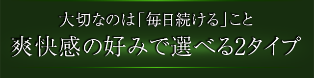 大切なのは「毎日続ける」こと爽快感の好みで選べる2タイプ