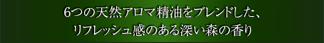 6つの天然アロマ精油をブレンドした、リフレッシュ感のある深い森の香り