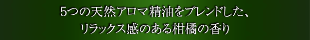 5つの天然アロマ精油をブレンドした、リラックス感のある柑橘の香り