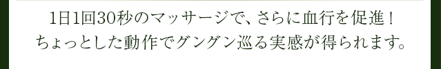 1日1回30秒のマッサージで、さらに血行を促進!ちょっとした動作でグングン巡る実感が得られます。