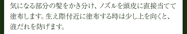 気になる部分の髪をかき分け、ノズルを頭皮に直接当てて塗布します。生え際付近に塗布する時は少し上を向くと、液だれを防げます。