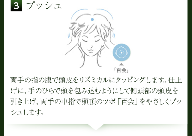 3プッシュ、両手の指の腹で頭皮をリズミカルにタッピングします。仕上げに、手のひらで頭を包み込むようにして側頭部の頭皮を引き上げ、両手の中指で頭頂のツボ「百会」をやさしくプッシュします。